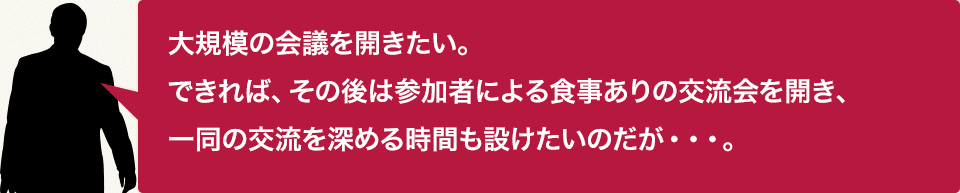 大規模の会議を開きたい。できれば、その後は参加者による食事ありの交流会を開き、一同の交流を深める時間も設けたいのだが…。