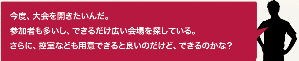 今度、大会を開きたいんだ。参加者も多いし、できるだけ広い会場を探している。さらに、控室なども用意できると良いのだけど、できるのかな?