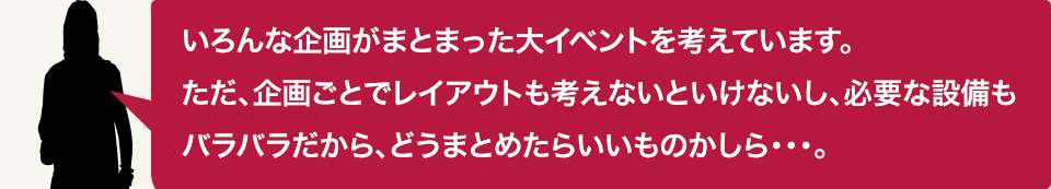 いろんな企画がまとまった大イベントを考えています。ただ、企画ごとでレイアウトも考えないといけないし、必要な設備もバラバラだから、どうまとめたらいいものかしら…。
